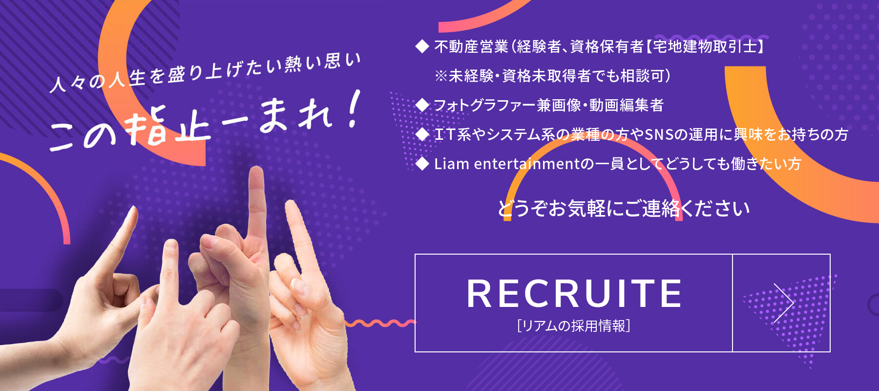 人々の人生を盛り上げたい熱い思い この指止ーまれ！ ◆ 不動産営業（経験者、資格保有者【宅地建物取引士】※未経験・資格未取得者でも相談可）◆ フォトグラファー兼画像・動画編集者◆ ＩＴ系やシステム系の業種の方やSNSの運用に興味をお持ちの方◆ Liam entertainmentの一員としてどうしても働きたい方 どうぞお気軽にご連絡ください RECRUITE ［リアムの採用情報］