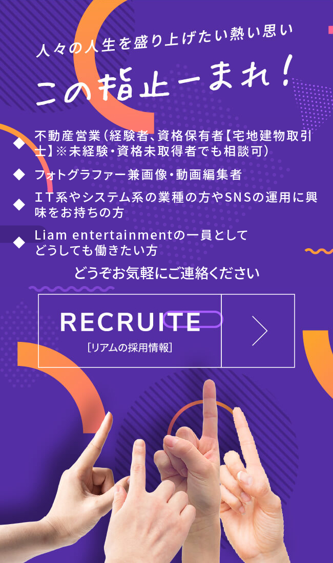 人々の人生を盛り上げたい熱い思い この指止ーまれ！ ◆ 不動産営業（経験者、資格保有者【宅地建物取引士】※未経験・資格未取得者でも相談可）◆ フォトグラファー兼画像・動画編集者◆ ＩＴ系やシステム系の業種の方やSNSの運用に興味をお持ちの方◆ Liam entertainmentの一員としてどうしても働きたい方 どうぞお気軽にご連絡ください RECRUITE ［リアムの採用情報］