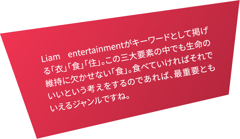 Liam entertainmentがキーワードとして掲げる「衣」「食」「住」。この三大要素の中でも生命の維持に欠かせない「食」。食べていければそれでいいという考えをするのであれば、最重要ともいえるジャンルですね。